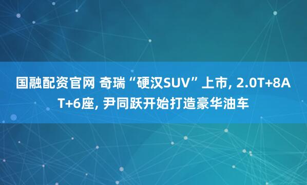 国融配资官网 奇瑞“硬汉SUV”上市, 2.0T+8AT+6座, 尹同跃开始打造豪华油车