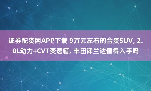 证券配资网APP下载 9万元左右的合资SUV, 2.0L动力+CVT变速箱, 丰田锋兰达值得入手吗