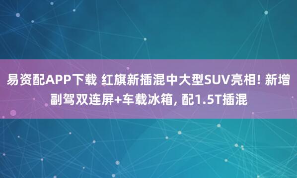 易资配APP下载 红旗新插混中大型SUV亮相! 新增副驾双连屏+车载冰箱, 配1.5T插混