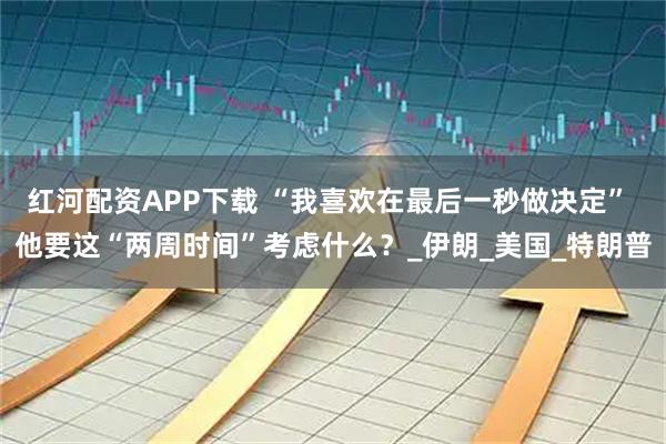 红河配资APP下载 “我喜欢在最后一秒做决定” 他要这“两周时间”考虑什么？_伊朗_美国_特朗普