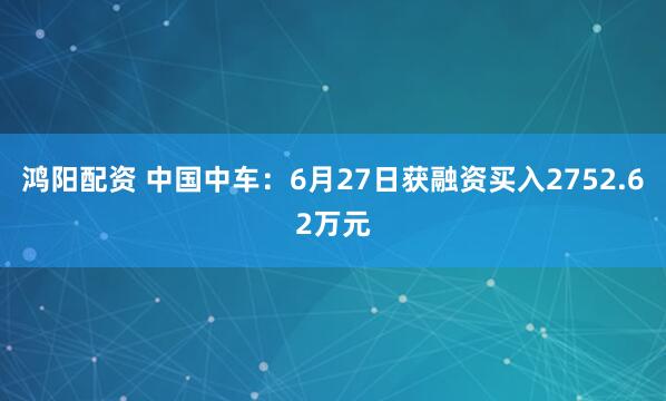 鸿阳配资 中国中车:6月27日获融资买入2752.62万元