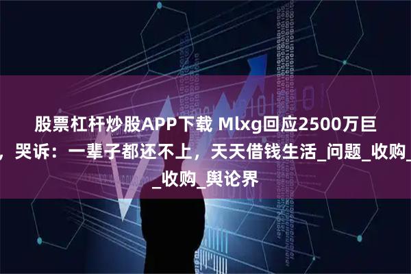 股票杠杆炒股APP下载 Mlxg回应2500万巨额赔偿,哭诉:一辈子都还不上,天天借钱生活_问题_收购_舆论界