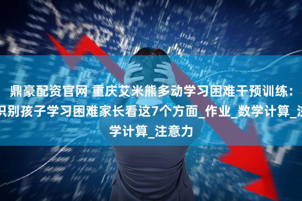 鼎豪配资官网 重庆艾米熊多动学习困难干预训练:初步识别孩子学习困难家长看这7个方面_作业_数学计算_注意力