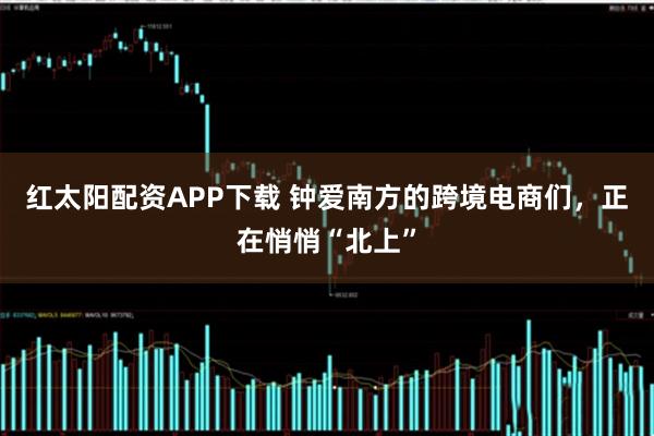 红太阳配资APP下载 钟爱南方的跨境电商们,正在悄悄“北上”