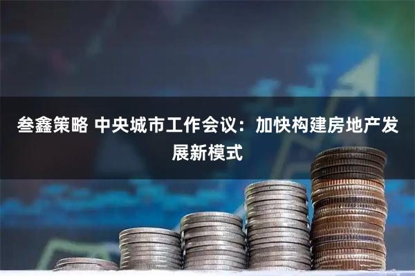 叁鑫策略 中央城市工作会议:加快构建房地产发展新模式