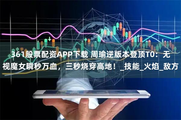 361股票配资APP下载 周瑜逆版本登顶T0:无视魔女瞬秒万血,三秒烧穿高地!_技能_火焰_敌方