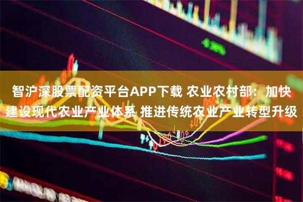 智沪深股票配资平台APP下载 农业农村部：加快建设现代农业产业体系 推进传统农业产业转型升级