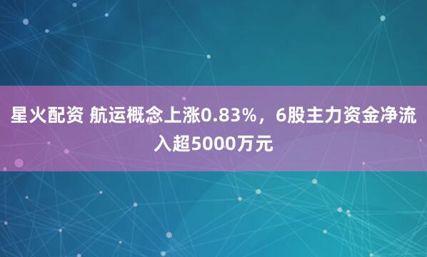 星火配资 航运概念上涨0.83%,6股主力资金净流入超5000万元