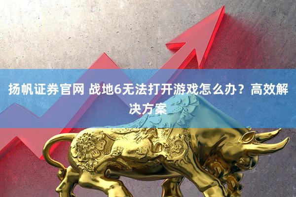 扬帆证券官网 战地6无法打开游戏怎么办？高效解决方案