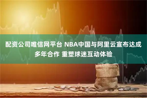 配资公司唯信网平台 NBA中国与阿里云宣布达成多年合作 重塑球迷互动体验