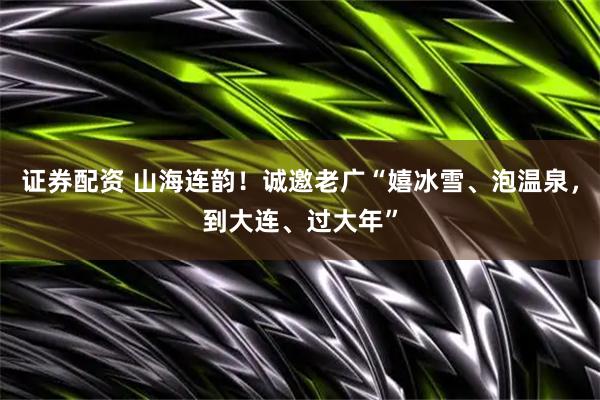 证券配资 山海连韵!诚邀老广“嬉冰雪、泡温泉,到大连、过大年”