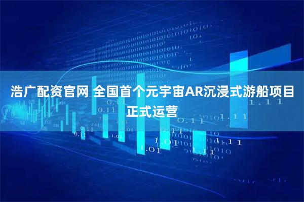 浩广配资官网 全国首个元宇宙AR沉浸式游船项目正式运营