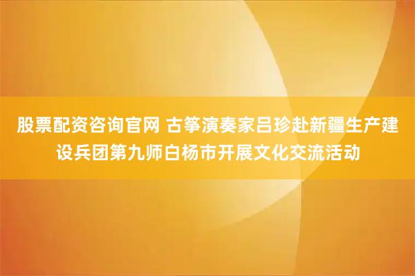 股票配资咨询官网 古筝演奏家吕珍赴新疆生产建设兵团第九师白杨市开展文化交流活动