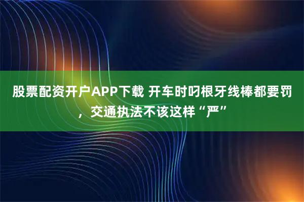 股票配资开户APP下载 开车时叼根牙线棒都要罚，交通执法不该这样“严”
